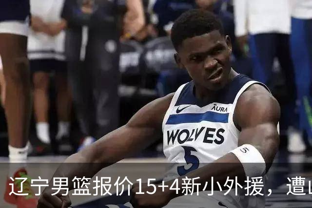 辽宁男篮报价15+4新小外援，遭山东男篮大幅抬价，新大外援基本确定